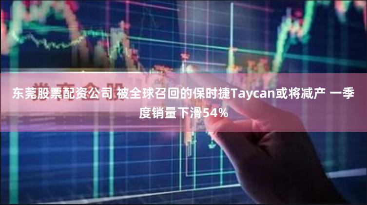 东莞股票配资公司 被全球召回的保时捷Taycan或将减产 一季度销量下滑54%