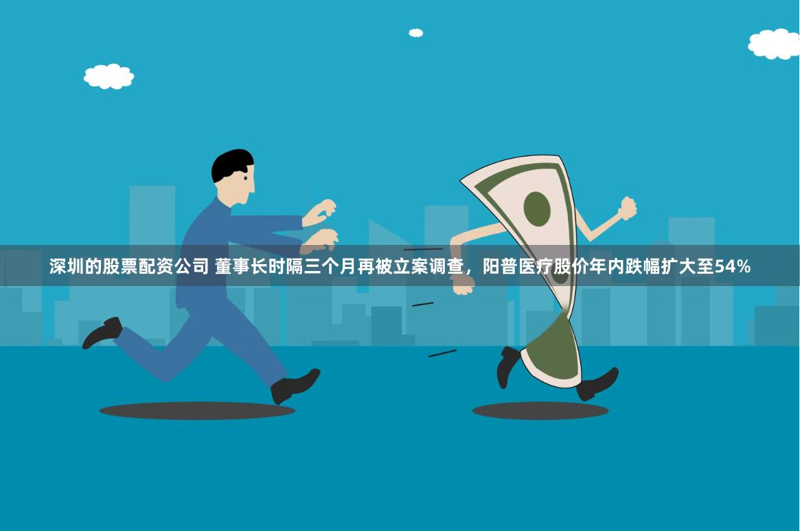 深圳的股票配资公司 董事长时隔三个月再被立案调查，阳普医疗股价年内跌幅扩大至54%