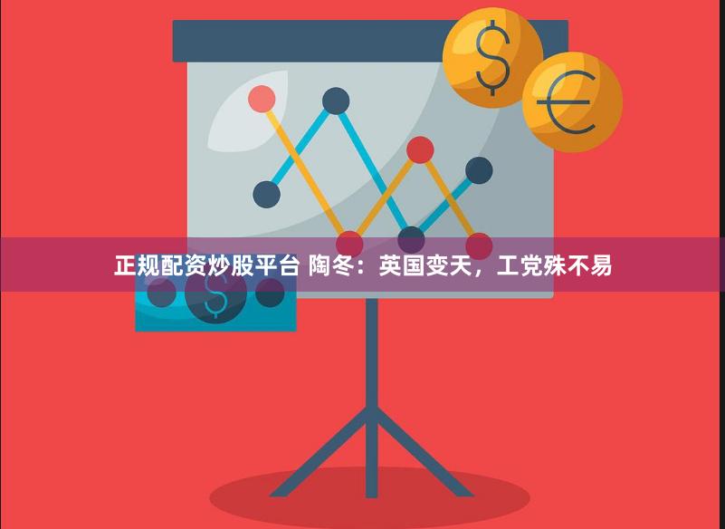 正规配资炒股平台 陶冬：英国变天，工党殊不易
