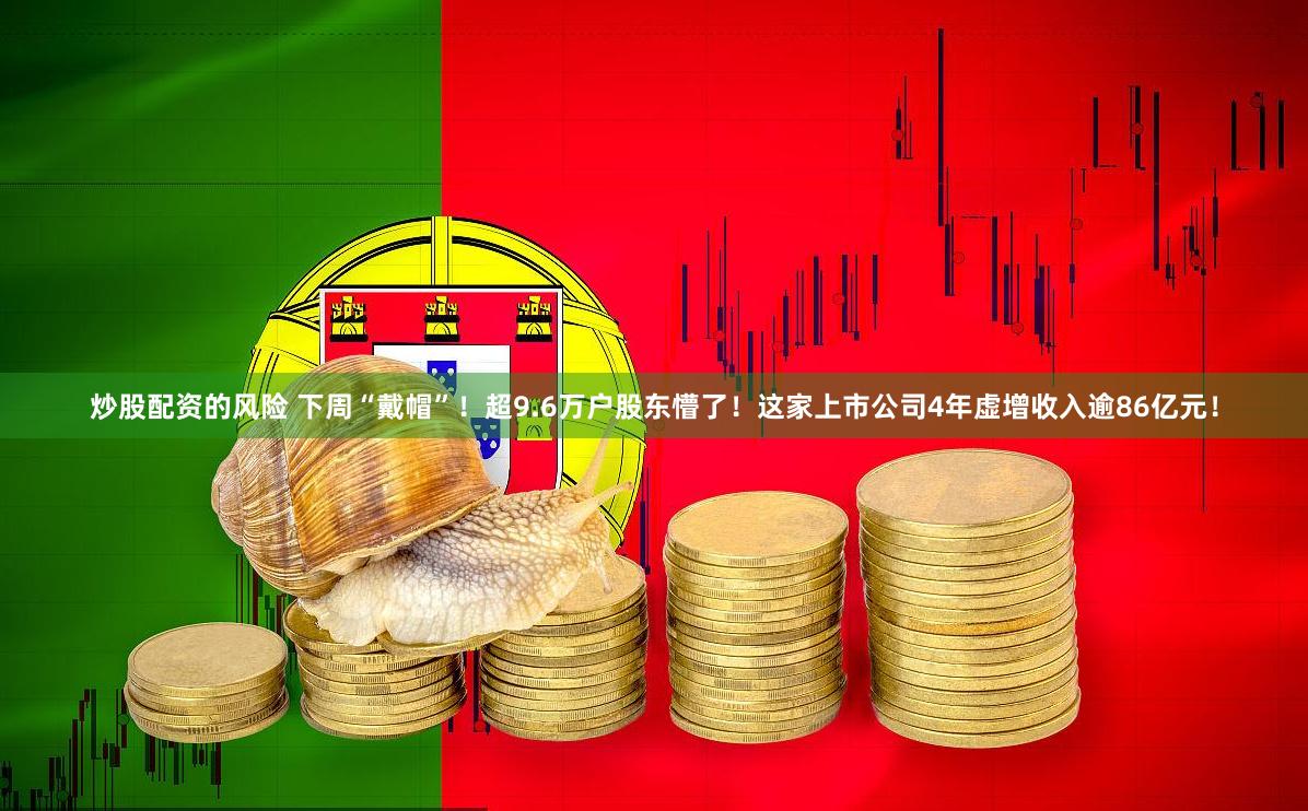 炒股配资的风险 下周“戴帽”！超9.6万户股东懵了！这家上市公司4年虚增收入逾86亿元！
