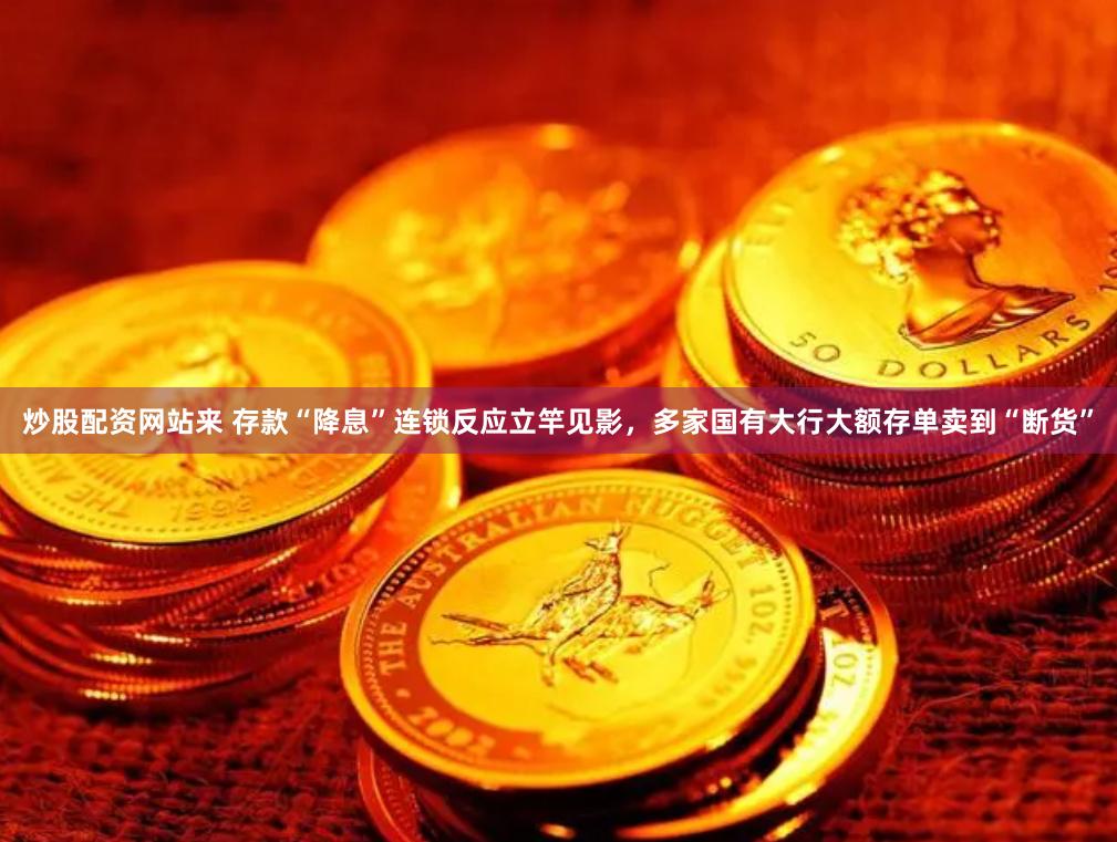 炒股配资网站来 存款“降息”连锁反应立竿见影，多家国有大行大额存单卖到“断货”