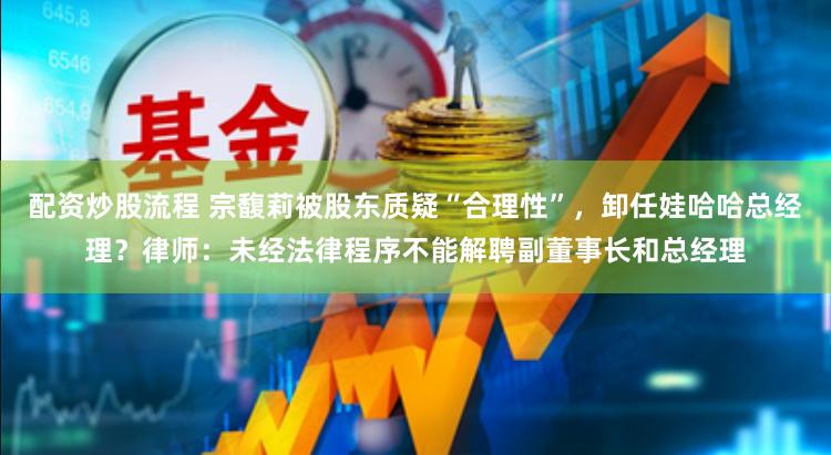 配资炒股流程 宗馥莉被股东质疑“合理性”，卸任娃哈哈总经理？律师：未经法律程序不能解聘副董事长和总经理