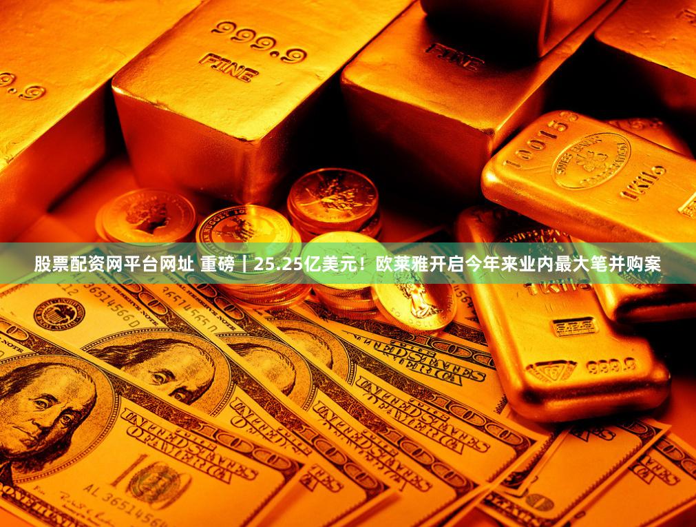 股票配资网平台网址 重磅｜25.25亿美元！欧莱雅开启今年来业内最大笔并购案