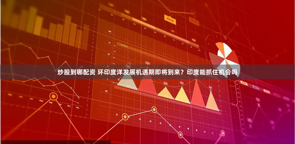 炒股到哪配资 环印度洋发展机遇期即将到来？印度能抓住机会吗