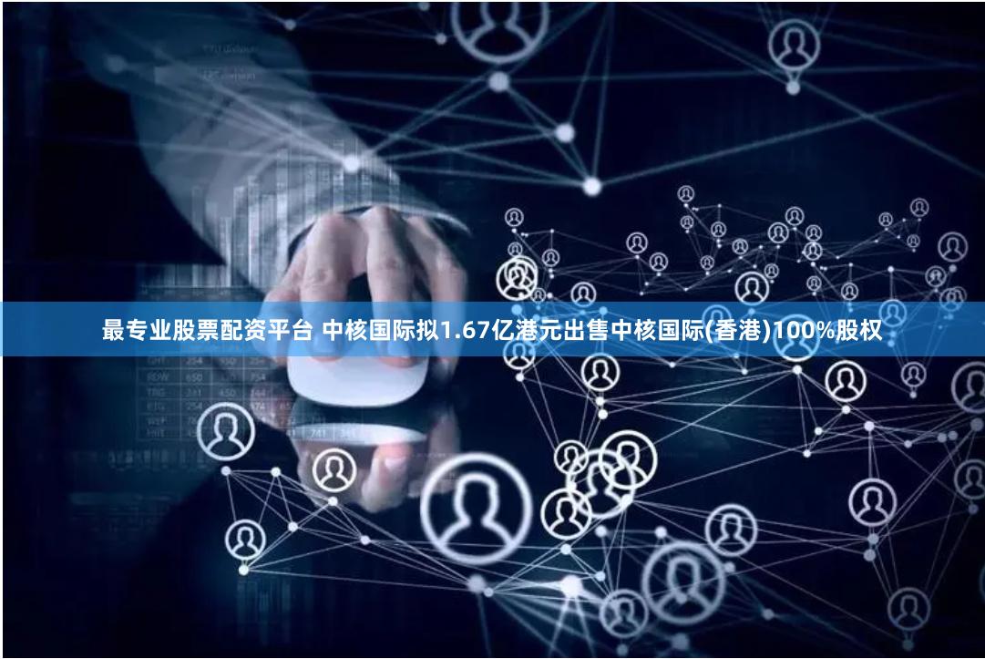 最专业股票配资平台 中核国际拟1.67亿港元出售中核国际(香港)100%股权