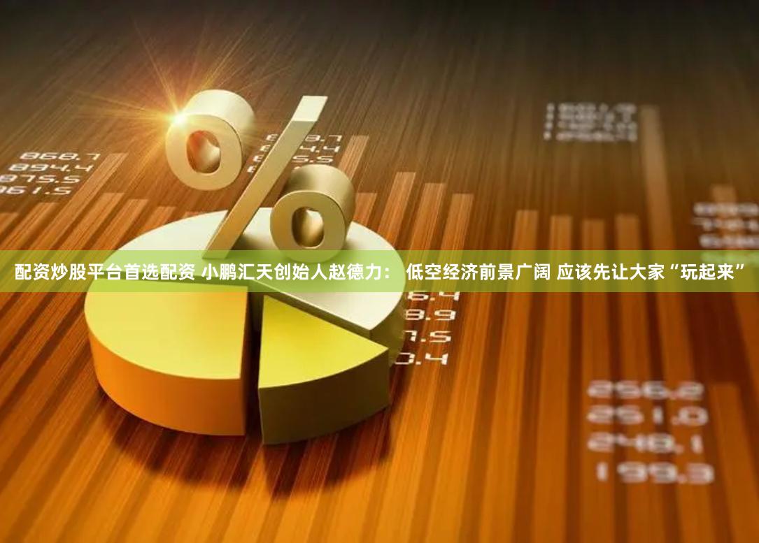 配资炒股平台首选配资 小鹏汇天创始人赵德力： 低空经济前景广阔 应该先让大家“玩起来”