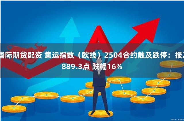 国际期货配资 集运指数（欧线）2504合约触及跌停：报2889.3点 跌幅16%