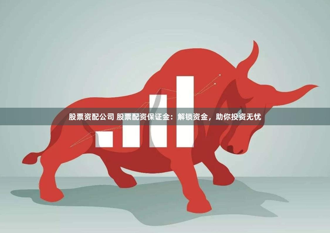股票资配公司 股票配资保证金：解锁资金，助你投资无忧
