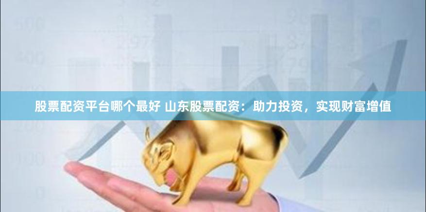 股票配资平台哪个最好 山东股票配资：助力投资，实现财富增值