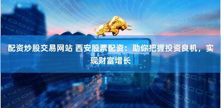 配资炒股交易网站 西安股票配资：助你把握投资良机，实现财富增长