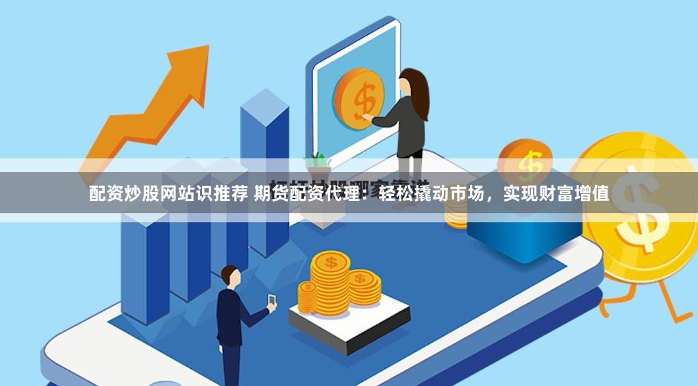 配资炒股网站识推荐 期货配资代理：轻松撬动市场，实现财富增值