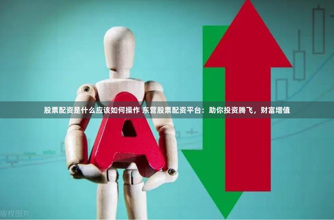 股票配资是什么应该如何操作 东营股票配资平台：助你投资腾飞，财富增值