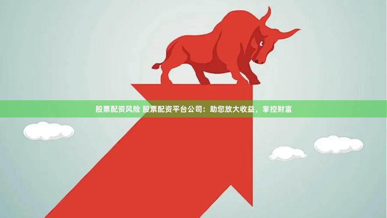 股票配资风险 股票配资平台公司：助您放大收益，掌控财富